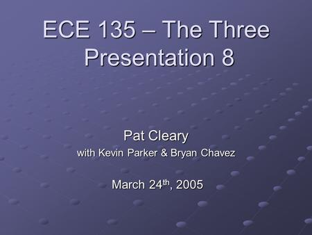 ECE 135 – The Three Presentation 8 Pat Cleary with Kevin Parker & Bryan Chavez March 24 th, 2005 March 24 th, 2005.