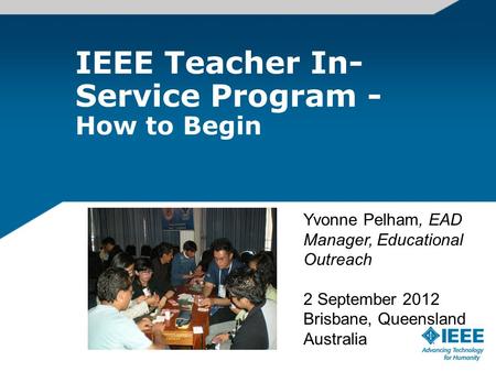 IEEE Teacher In- Service Program - How to Begin Yvonne Pelham, EAD Manager, Educational Outreach 2 September 2012 Brisbane, Queensland Australia.