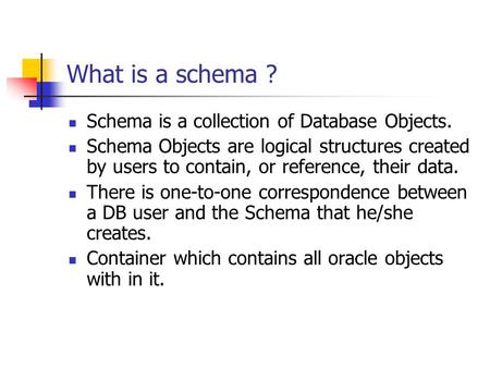 What is a schema ? Schema is a collection of Database Objects. Schema Objects are logical structures created by users to contain, or reference, their data.
