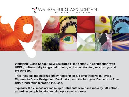 Wanganui Glass School, New Zealand’s glass school, in conjunction with UCOL, delivers fully integrated training and education in glass design and production.
