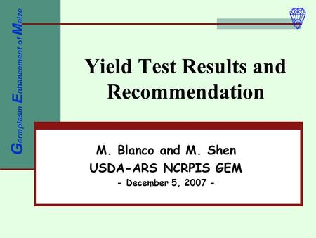 Yield Test Results and Recommendation M. Blanco and M. Shen USDA-ARS NCRPIS GEM - December 5, 2007 - G ermplasm E nhancement of M aize.