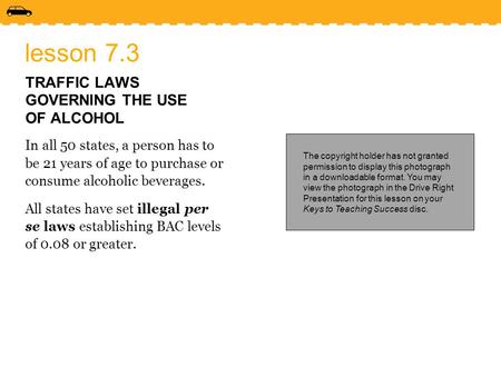 Lesson 7.3 TRAFFIC LAWS GOVERNING THE USE OF ALCOHOL In all 50 states, a person has to be 21 years of age to purchase or consume alcoholic beverages. All.