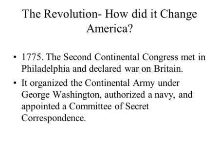 The Revolution- How did it Change America? 1775. The Second Continental Congress met in Philadelphia and declared war on Britain. It organized the Continental.