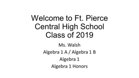 Welcome to Ft. Pierce Central High School Class of 2019 Ms. Walsh Algebra 1 A / Algebra 1 B Algebra 1 Algebra 1 Honors.