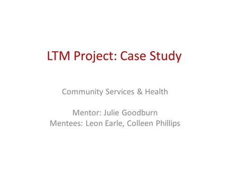 LTM Project: Case Study Community Services & Health Mentor: Julie Goodburn Mentees: Leon Earle, Colleen Phillips.
