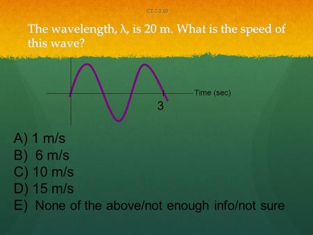 The wavelength, λ, is 20 m. What is the speed of this wave? CT 2.1.10 3 Time (sec) A) 1 m/s B) 6 m/s C) 10 m/s D) 15 m/s E) None of the above/not enough.