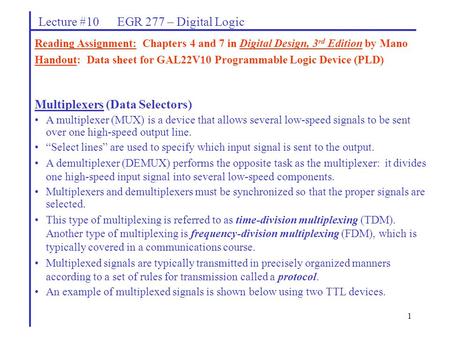 1 Lecture #10 EGR 277 – Digital Logic Multiplexers (Data Selectors) A multiplexer (MUX) is a device that allows several low-speed signals to be sent over.