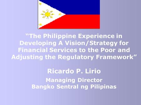 “The Philippine Experience in Developing A Vision/Strategy for Financial Services to the Poor and Adjusting the Regulatory Framework” Ricardo P. Lirio.