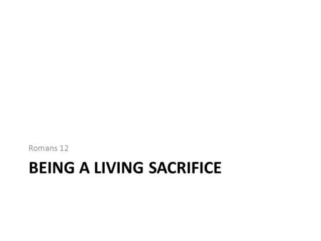 BEING A LIVING SACRIFICE Romans 12. Being a living sacrifice Brings belief and practice together Applies to the personal and the public what we believe.