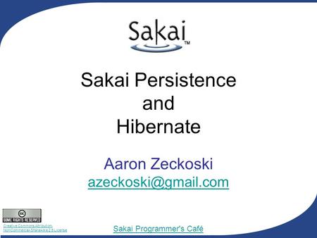 Creative Commons Attribution- NonCommercial-ShareAlike 2.5 License Sakai Programmer's Café Sakai Persistence and Hibernate Aaron Zeckoski
