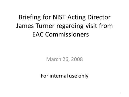 Briefing for NIST Acting Director James Turner regarding visit from EAC Commissioners March 26, 2008 For internal use only 1.
