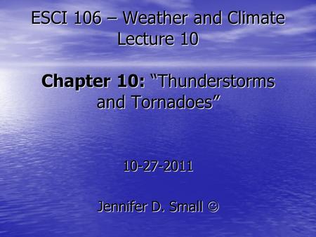 ESCI 106 – Weather and Climate Lecture 10 Chapter 10: “Thunderstorms and Tornadoes” 10-27-2011 Jennifer D. Small Jennifer D. Small.