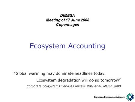 Ecosystem Accounting DIMESA Meeting of 17 June 2008 Copenhagen “Global warming may dominate headlines today. Ecosystem degradation will do so tomorrow”