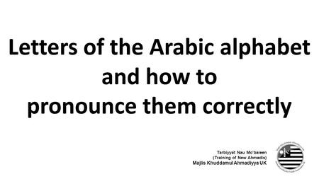 Letters of the Arabic alphabet and how to pronounce them correctly Tarbiyyat Nau Mo’baieen (Training of New Ahmadis) Majlis Khuddamul Ahmadiyya UK.