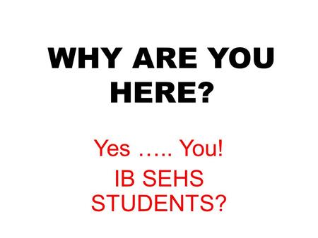 WHY ARE YOU HERE? Yes ….. You! IB SEHS STUDENTS?.