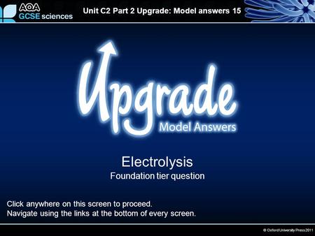 © Oxford University Press 2011 Unit C2 Part 2 Upgrade: Model answers 15 Electrolysis Foundation tier question Click anywhere on this screen to proceed.