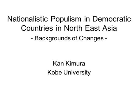 Nationalistic Populism in Democratic Countries in North East Asia - Backgrounds of Changes - Kan Kimura Kobe University.