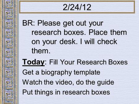 BR: Please get out your research boxes. Place them on your desk. I will check them. Today: Fill Your Research Boxes Get a biography template Watch the.