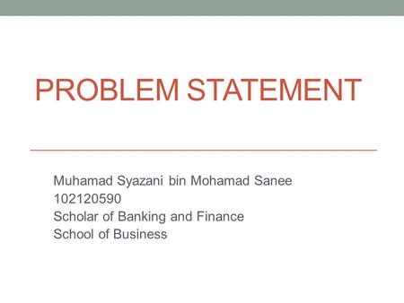 PROBLEM STATEMENT Muhamad Syazani bin Mohamad Sanee 102120590 Scholar of Banking and Finance School of Business.
