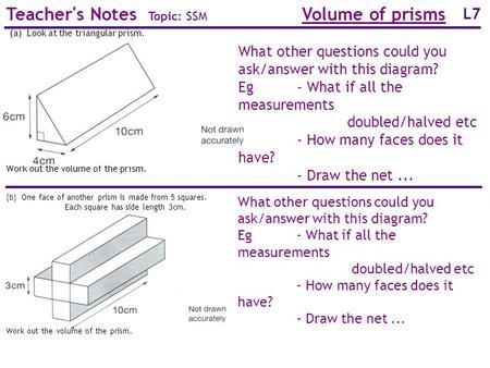 L7 Teacher's Notes Topic: SSM Volume of prisms Work out the volume of the prism. (a) Look at the triangular prism. What other questions could you ask/answer.