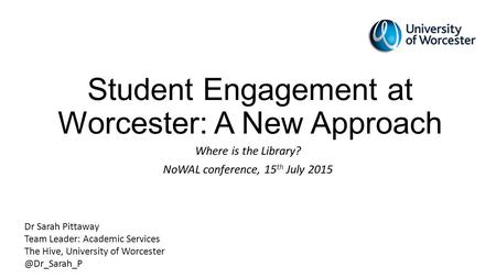 Student Engagement at Worcester: A New Approach Where is the Library? NoWAL conference, 15 th July 2015 Dr Sarah Pittaway Team Leader: Academic Services.