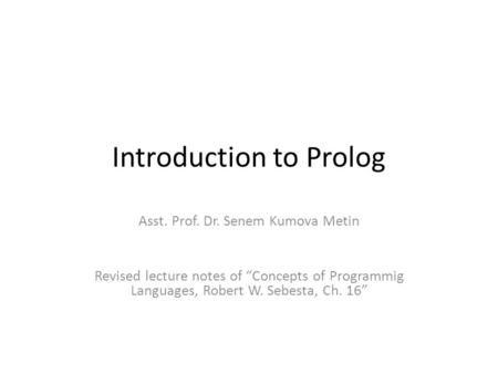 Introduction to Prolog Asst. Prof. Dr. Senem Kumova Metin Revised lecture notes of “Concepts of Programmig Languages, Robert W. Sebesta, Ch. 16”
