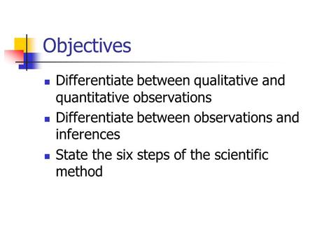 Objectives Differentiate between qualitative and quantitative observations Differentiate between observations and inferences State the six steps of the.