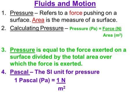 Fluids and Motion Pressure – Refers to a force pushing on a surface. Area is the measure of a surface. Calculating Pressure – Pressure (Pa) = Force (N)