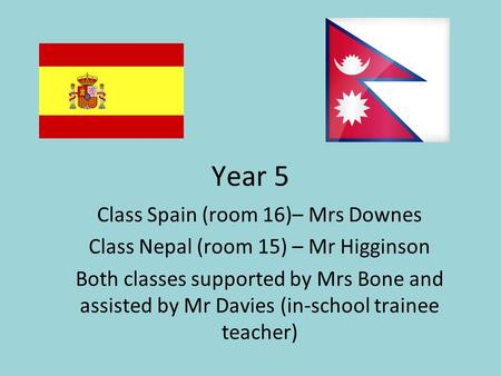 Year 5 Class Spain (room 16)– Mrs Downes Class Nepal (room 15) – Mr Higginson Both classes supported by Mrs Bone and assisted by Mr Davies (in-school trainee.