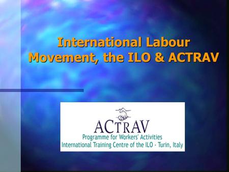 International Labour Movement, the ILO & ACTRAV. Objectives of this Session We will discuss on: 1.Brief history of the Labour Movement 2.Structure of.