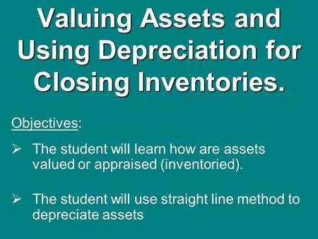 Valuing Assets and Using Depreciation for Closing Inventories. Objectives:  The student will learn how are assets valued or appraised (inventoried). 