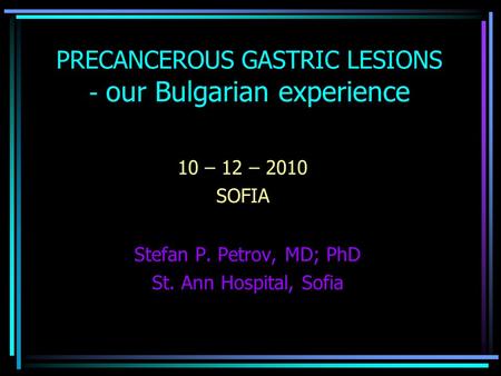 Stefan P. Petrov, MD; PhD St. Ann Hospital, Sofia PRECANCEROUS GASTRIC LESIONS - our Bulgarian experience 10 – 12 – 2010 SOFIA.