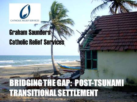 BRIDGING THE GAP: POST-TSUNAMI TRANSITIONAL SETTLEMENT Graham Saunders Catholic Relief Services.