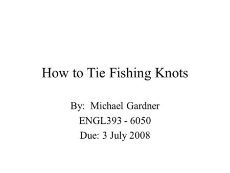 How to Tie Fishing Knots By: Michael Gardner ENGL393 - 6050 Due: 3 July 2008.