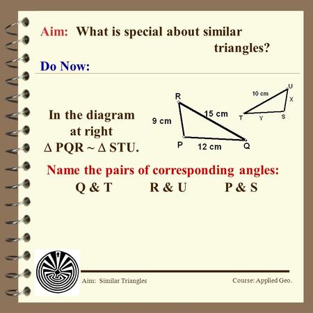 Course: Applied Geo. Aim: Similar Triangles Aim: What is special about similar triangles? Do Now: In the diagram at right  PQR ~  STU. Name the pairs.