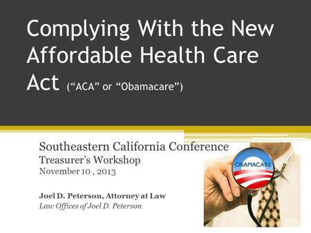 Complying With the New Affordable Health Care Act (“ACA” or “Obamacare”) Southeastern California Conference Treasurer’s Workshop November 10, 2013 Joel.