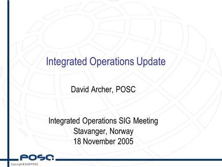 Copyright © 2005 POSC Integrated Operations Update David Archer, POSC Integrated Operations SIG Meeting Stavanger, Norway 18 November 2005.