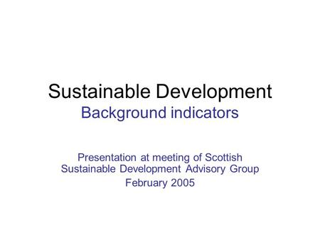 Sustainable Development Background indicators Presentation at meeting of Scottish Sustainable Development Advisory Group February 2005.