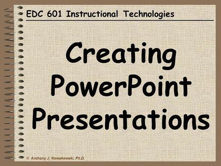 © Anthony J. Nowakowski, Ph.D. EDC 601 Instructional Technologies Creating PowerPoint Presentations.