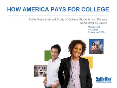 HOW AMERICA PAYS FOR COLLEGE Michael Arp VP, Sales November 2008 Sallie Mae’s National Study of College Students and Parents Conducted by Gallup.