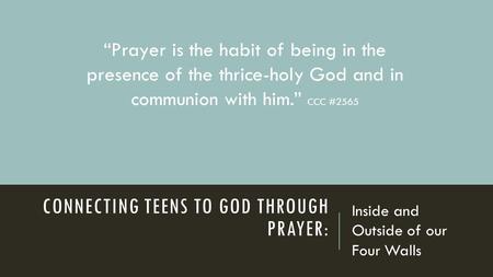 CONNECTING TEENS TO GOD THROUGH PRAYER: Inside and Outside of our Four Walls “Prayer is the habit of being in the presence of the thrice-holy God and in.