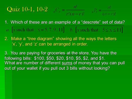 Quiz 10-1, 10-2 1. Which of these are an example of a “descrete” set of data? 2.Make a “tree diagram” showing all the ways the letters ‘x’, ‘y’, and ‘z’