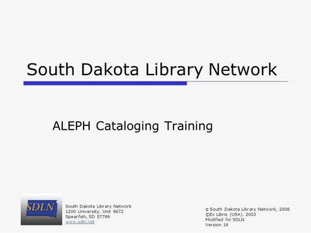 South Dakota Library Network ALEPH Cataloging Training © South Dakota Library Network, 2008 ©Ex Libris (USA), 2003 Modified for SDLN Version 16 South Dakota.