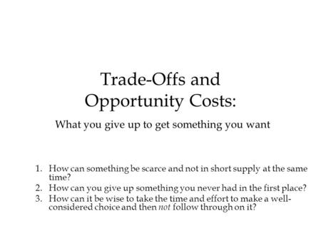 Trade-Offs and Opportunity Costs: What you give up to get something you want 1.How can something be scarce and not in short supply at the same time? 2.How.