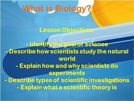 What is Biology? Lesson Objectives: - Identify the goal of science - Describe how scientists study the natural world - Explain how and why scientists do.