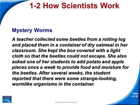 Slide 1 of 32 Copyright Pearson Prentice Hall 1-2 How Scientists Work Mystery Worms A teacher collected some beetles from a rotting log and placed them.