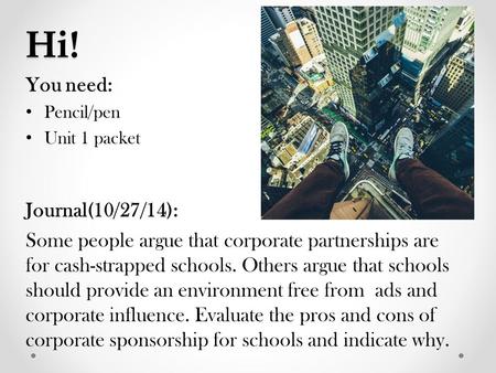 Hi! You need: Pencil/pen Unit 1 packet Journal(10/27/14): Some people argue that corporate partnerships are for cash-strapped schools. Others argue that.