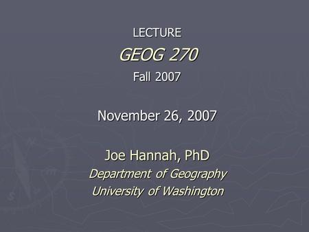 LECTURE GEOG 270 Fall 2007 November 26, 2007 Joe Hannah, PhD Department of Geography University of Washington.