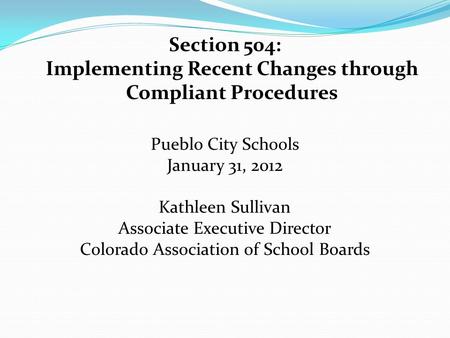Section 504: Implementing Recent Changes through Compliant Procedures Pueblo City Schools January 31, 2012 Kathleen Sullivan Associate Executive Director.