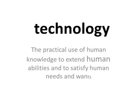 Technology The practical use of human knowledge to extend human abilities and to satisfy human needs and wan ts.